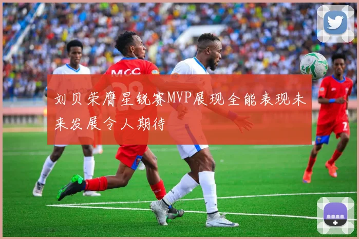刘贝荣膺星锐赛MVP展现全能表现未来发展令人期待