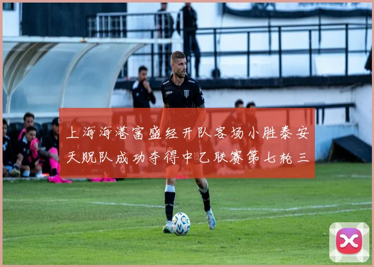 上海海港富盛经开队客场小胜泰安天贶队成功夺得中乙联赛第七轮三分