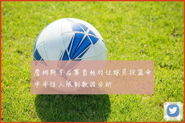 詹姆斯季后赛首轮对位球员投篮命中率惊人限制数据分析
