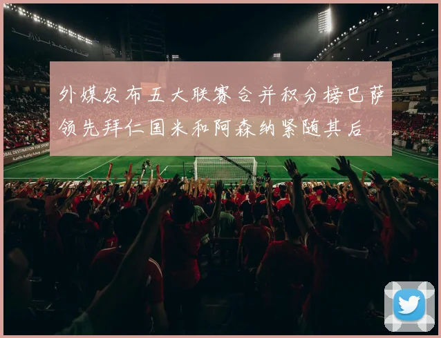 外媒发布五大联赛合并积分榜巴萨领先拜仁国米和阿森纳紧随其后
