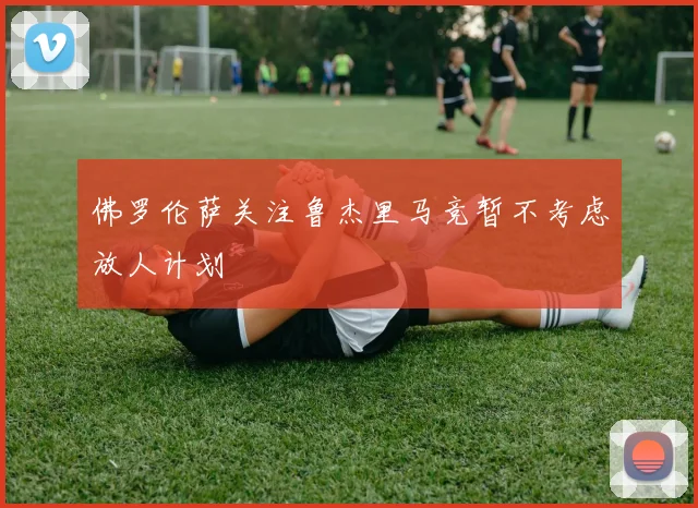 佛罗伦萨关注鲁杰里马竞暂不考虑放人计划