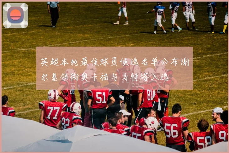 英超本轮最佳球员候选名单公布谢尔基领衔奥卡福与马特塔入选