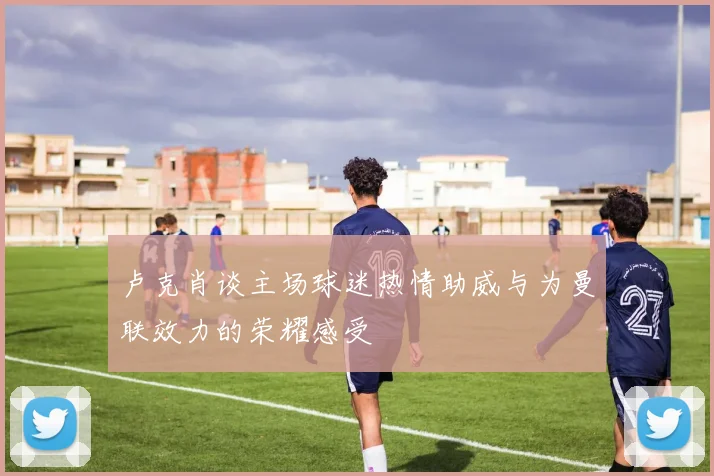 卢克肖谈主场球迷热情助威与为曼联效力的荣耀感受
