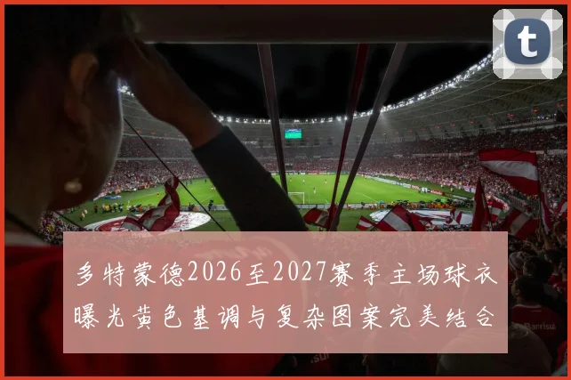 多特蒙德2026至2027赛季主场球衣曝光黄色基调与复杂图案完美结合