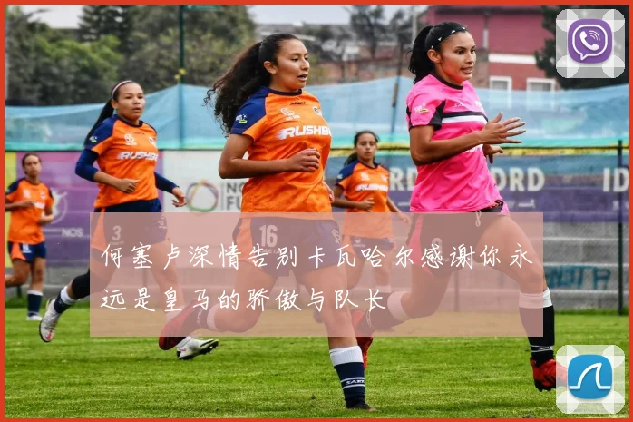 何塞卢深情告别卡瓦哈尔感谢你永远是皇马的骄傲与队长
