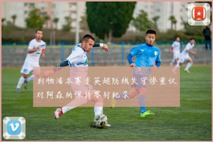 利物浦本赛季英超防线失守惨重仅对阿森纳保持零封纪录