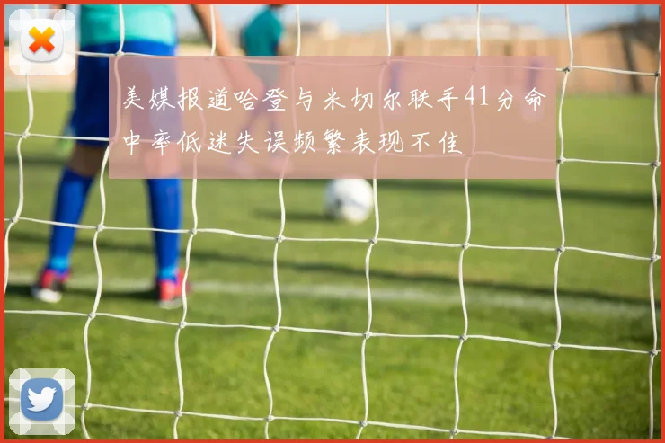 美媒报道哈登与米切尔联手41分命中率低迷失误频繁表现不佳
