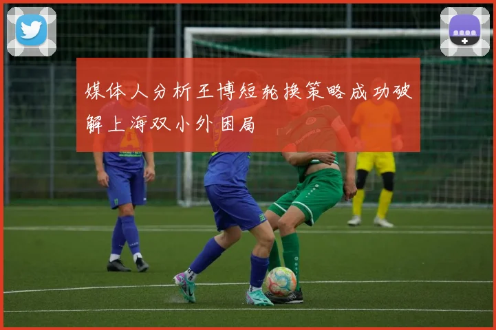媒体人分析王博短轮换策略成功破解上海双小外困局
