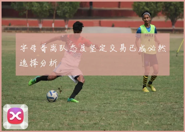 字母哥离队态度坚定交易已成必然选择分析