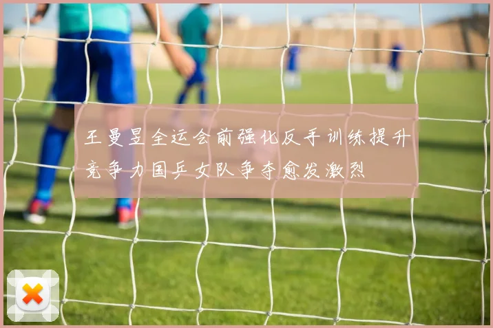 王曼昱全运会前强化反手训练提升竞争力国乒女队争夺愈发激烈