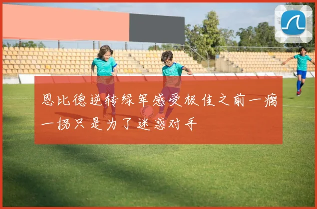 恩比德逆转绿军感受极佳之前一瘸一拐只是为了迷惑对手